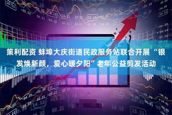 策利配资 蚌埠大庆街道民政服务站联合开展 “银发焕新颜，爱心暖夕阳”老年公益剪发活动