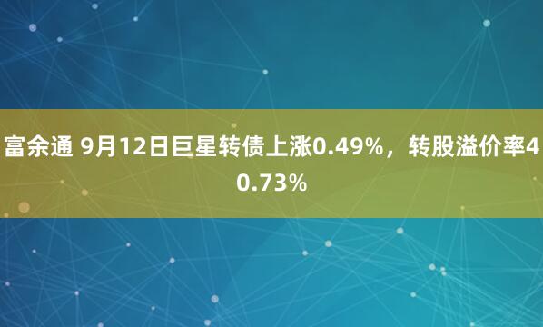富余通 9月12日巨星转债上涨0.49%，转股溢价率40.73%