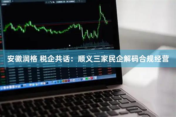 安徽润格 税企共话：顺义三家民企解码合规经营
