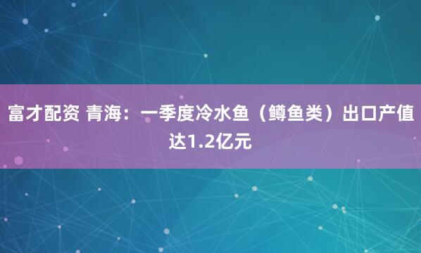 富才配资 青海：一季度冷水鱼（鳟鱼类）出口产值达1.2亿元
