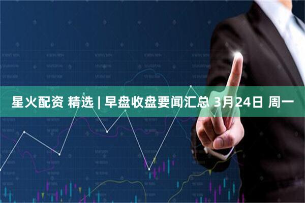 星火配资 精选 | 早盘收盘要闻汇总 3月24日 周一