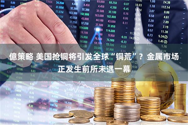 億策略 美国抢铜将引发全球“铜荒”？金属市场正发生前所未遇一幕