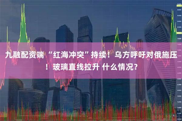 九融配资端 “红海冲突”持续！乌方呼吁对俄施压！玻璃直线拉升 什么情况？