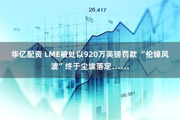 华亿配资 LME被处以920万英镑罚款 “伦镍风波”终于尘埃落定……