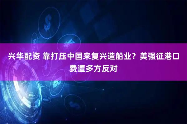 兴华配资 靠打压中国来复兴造船业？美强征港口费遭多方反对