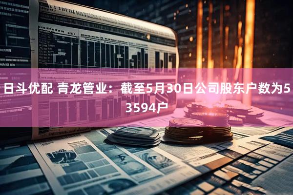 日斗优配 青龙管业：截至5月30日公司股东户数为53594户