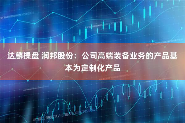 达麟操盘 润邦股份：公司高端装备业务的产品基本为定制化产品