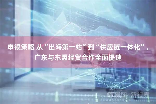 申银策略 从“出海第一站”到“供应链一体化”，广东与东盟经贸合作全面提速