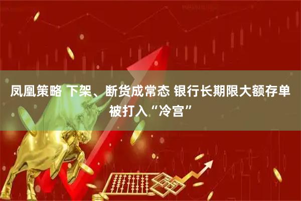 凤凰策略 下架、断货成常态 银行长期限大额存单被打入“冷宫”
