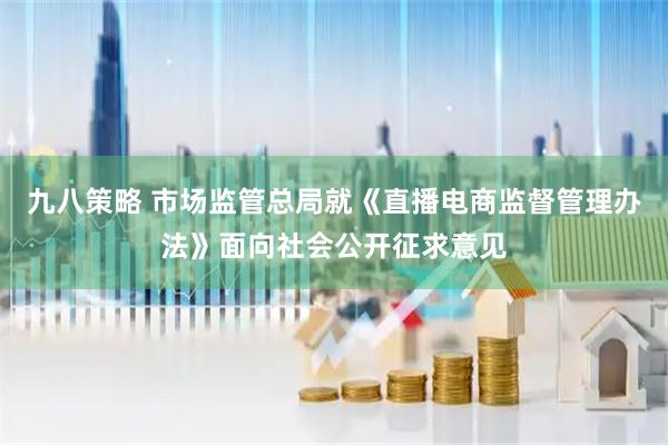 九八策略 市场监管总局就《直播电商监督管理办法》面向社会公开征求意见
