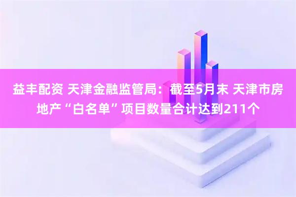 益丰配资 天津金融监管局：截至5月末 天津市房地产“白名单”项目数量合计达到211个