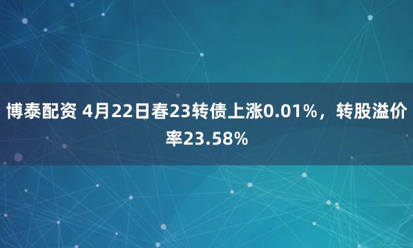 博泰配资 4月22日春23转债上涨0.01%，转股溢价率23.58%