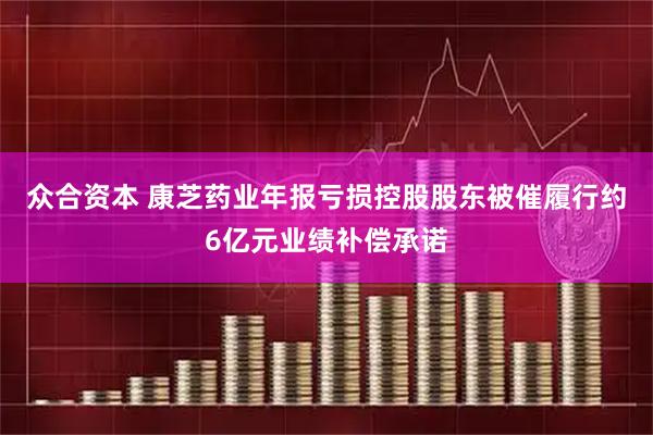 众合资本 康芝药业年报亏损控股股东被催履行约6亿元业绩补偿承诺