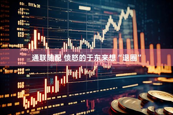 通联随配 愤怒的于东来想“退圈”