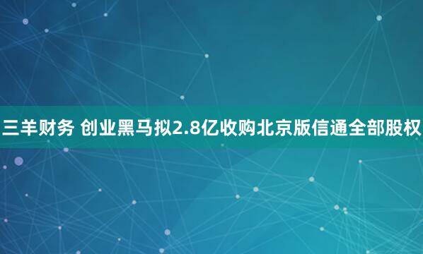 三羊财务 创业黑马拟2.8亿收购北京版信通全部股权