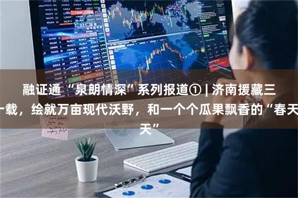 融证通 “泉朗情深”系列报道① | 济南援藏三十载，绘就万亩现代沃野，和一个个瓜果飘香的“春天”