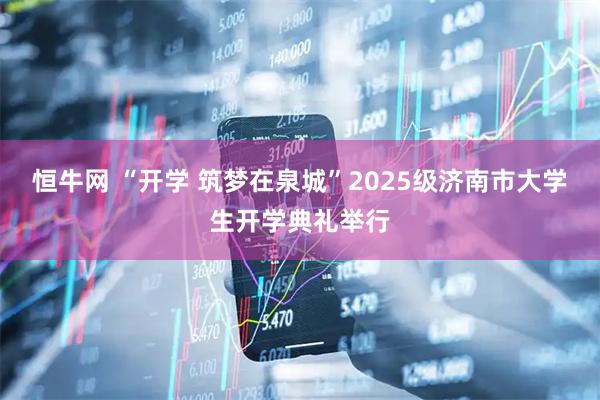 恒牛网 “开学 筑梦在泉城”2025级济南市大学生开学典礼举行