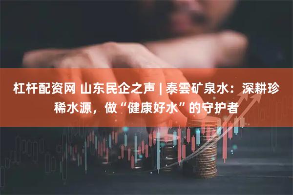 杠杆配资网 山东民企之声 | 泰雲矿泉水：深耕珍稀水源，做“健康好水”的守护者