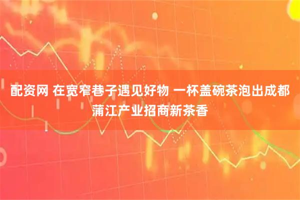配资网 在宽窄巷子遇见好物 一杯盖碗茶泡出成都蒲江产业招商新茶香