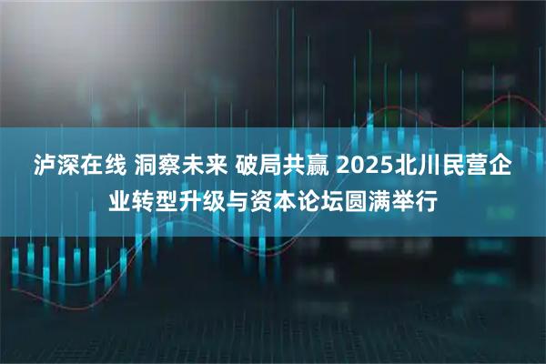 泸深在线 洞察未来 破局共赢 2025北川民营企业转型升级与资本论坛圆满举行