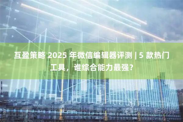 互盈策略 2025 年微信编辑器评测 | 5 款热门工具，谁综合能力最强？