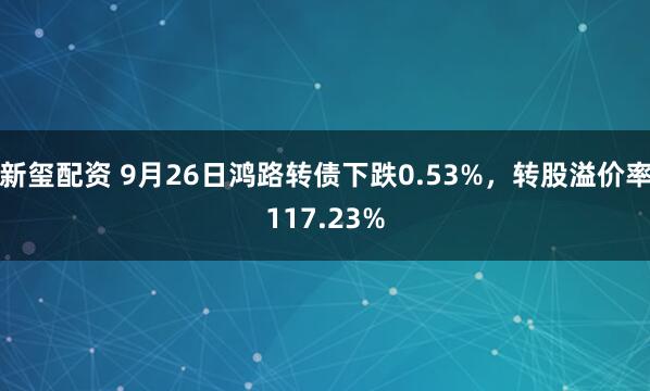 新玺配资 9月26日鸿路转债下跌0.53%，转股溢价率117.23%