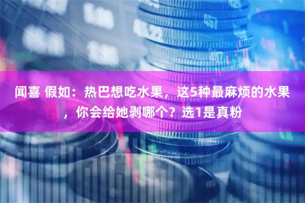 闻喜 假如：热巴想吃水果，这5种最麻烦的水果，你会给她剥哪个？选1是真粉