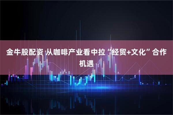 金牛股配资 从咖啡产业看中拉“经贸+文化”合作机遇