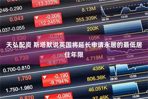 天弘配资 斯塔默说英国将延长申请永居的最低居住年限
