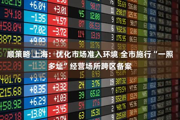 顺策略 上海：优化市场准入环境 全市施行“一照多址”经营场所跨区备案