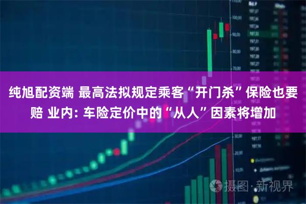 纯旭配资端 最高法拟规定乘客“开门杀”保险也要赔 业内: 车险定价中的“从人”因素将增加