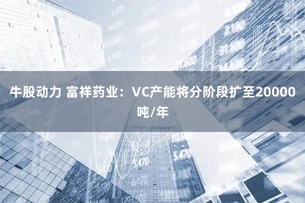 牛股动力 富祥药业:VC产能将分阶段扩至20000吨/年