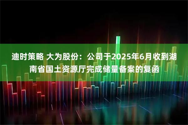 迪时策略 大为股份:公司于2025年6月收到湖南省国土资源厅完成储量备案的复函