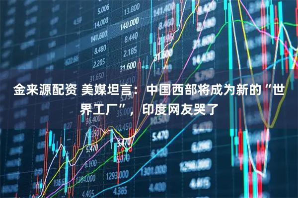 金来源配资 美媒坦言:中国西部将成为新的“世界工厂”,印度网友哭了