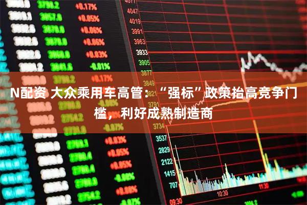 N配资 大众乘用车高管：“强标”政策抬高竞争门槛，利好成熟制造商