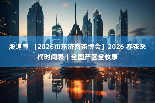 股速查 【2026山东济南茶博会】2026 春茶采摘时间表|全国产区全收录