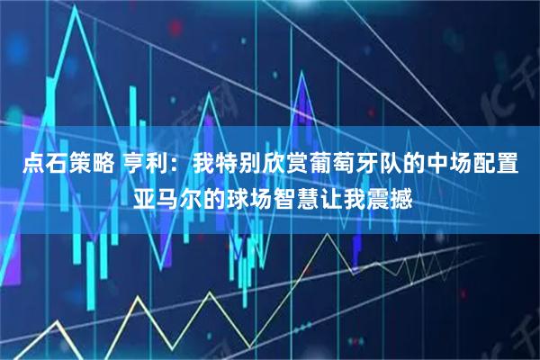 点石策略 亨利：我特别欣赏葡萄牙队的中场配置 亚马尔的球场智慧让我震撼