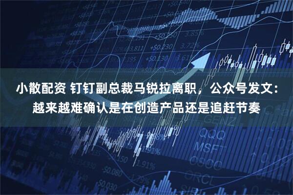 小散配资 钉钉副总裁马锐拉离职,公众号发文:越来越难确认是在创造产品还是追赶节奏