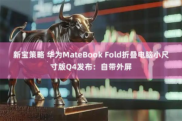 新宝策略 华为MateBook Fold折叠电脑小尺寸版Q4发布：自带外屏