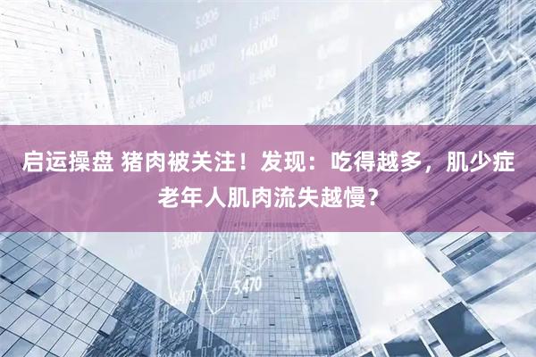 启运操盘 猪肉被关注！发现：吃得越多，肌少症老年人肌肉流失越慢？