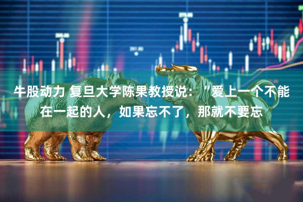 牛股动力 复旦大学陈果教授说:“爱上一个不能在一起的人,如果忘不了,那就不要忘